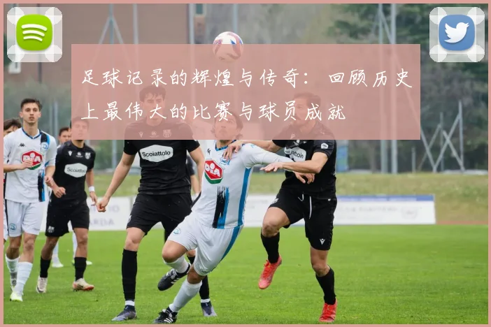 足球记录的辉煌与传奇：回顾历史上最伟大的比赛与球员成就