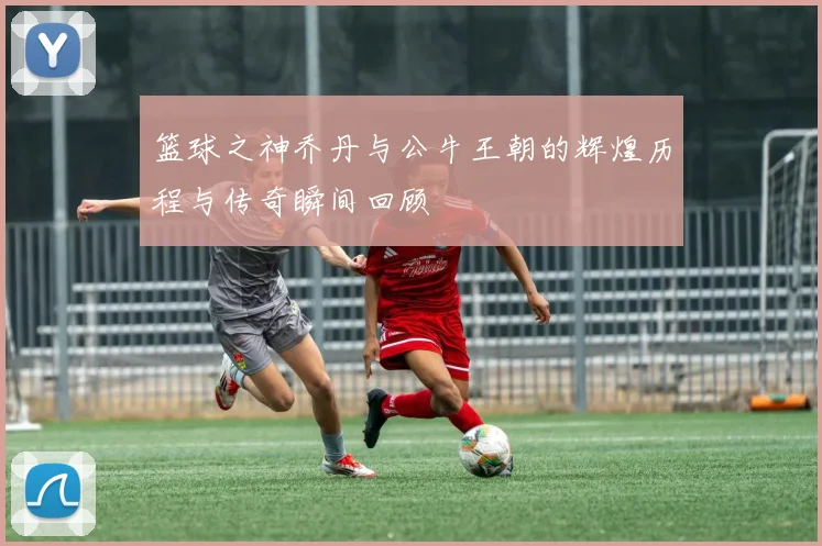 篮球之神乔丹与公牛王朝的辉煌历程与传奇瞬间回顾