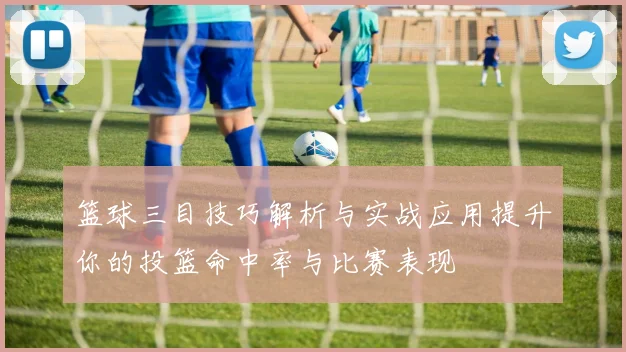 篮球三目技巧解析与实战应用提升你的投篮命中率与比赛表现