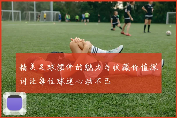 精美足球摆件的魅力与收藏价值探讨让每位球迷心动不已