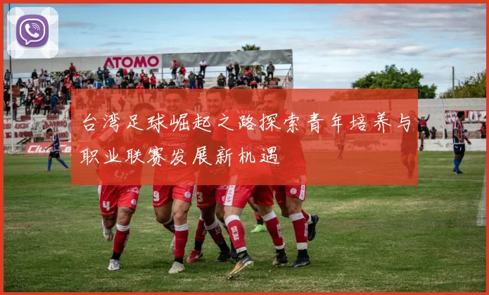 台湾足球崛起之路探索青年培养与职业联赛发展新机遇