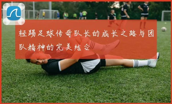 轻踢足球传奇队长的成长之路与团队精神的完美结合