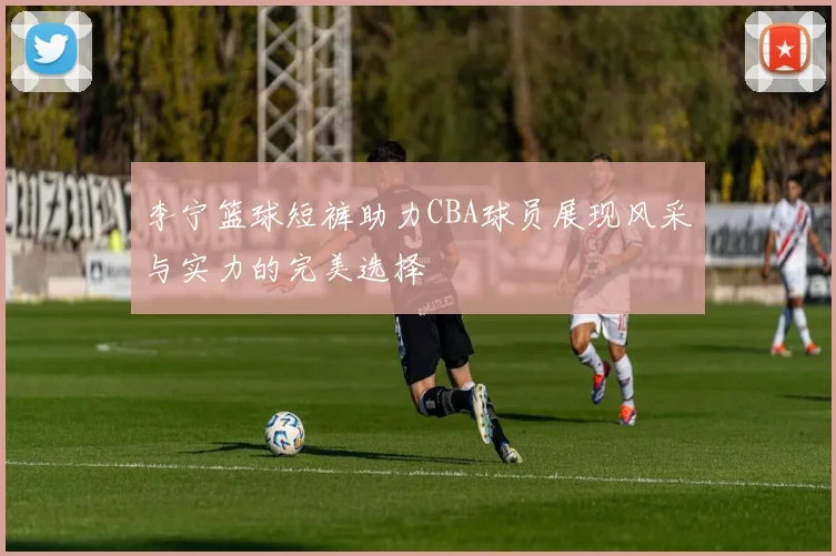 李宁篮球短裤助力CBA球员展现风采与实力的完美选择