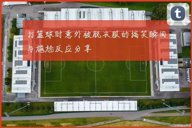 打篮球时意外被脱衣服的搞笑瞬间与尴尬反应分享