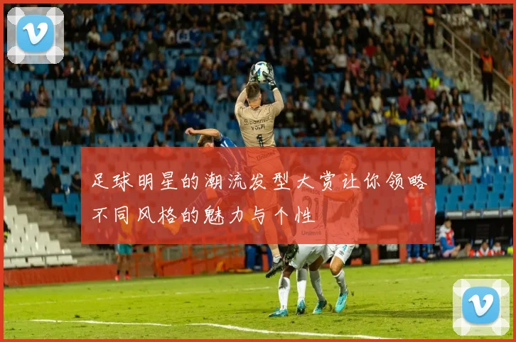 足球明星的潮流发型大赏让你领略不同风格的魅力与个性