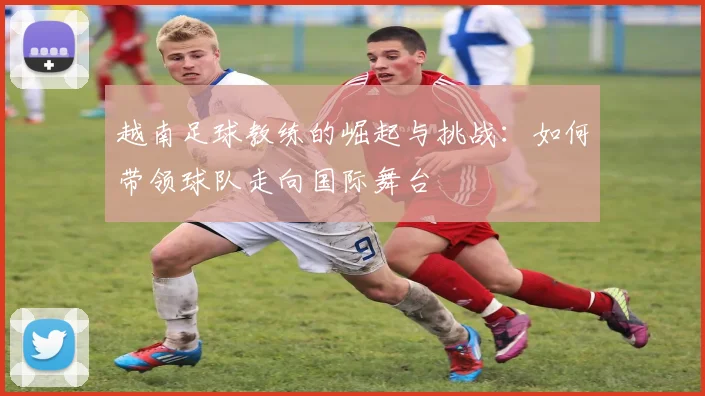 越南足球教练的崛起与挑战：如何带领球队走向国际舞台