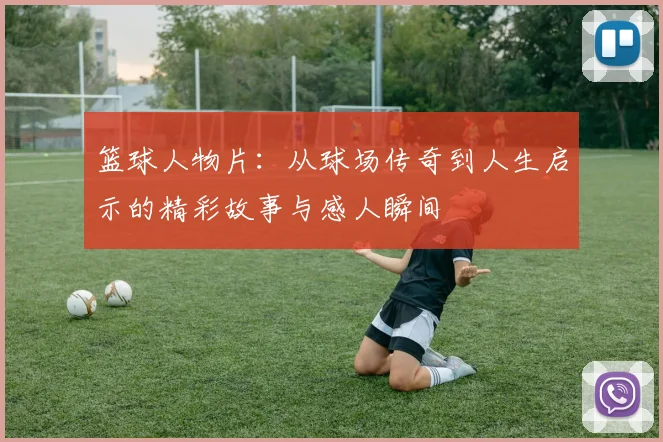 篮球人物片：从球场传奇到人生启示的精彩故事与感人瞬间